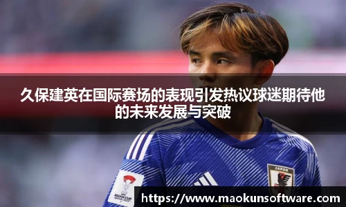 久保建英在国际赛场的表现引发热议球迷期待他的未来发展与突破