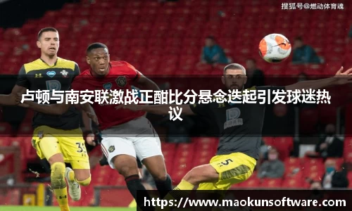 卢顿与南安联激战正酣比分悬念迭起引发球迷热议